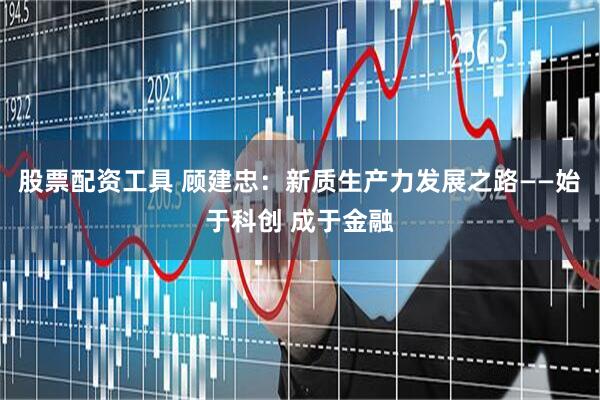 股票配资工具 顾建忠：新质生产力发展之路——始于科创 成于金融