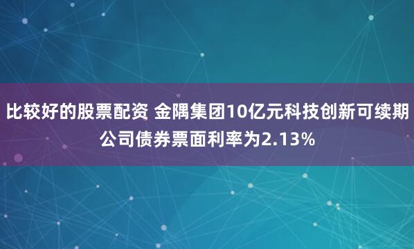 比较好的股票配资 金隅集团10亿元科技创新可续期公司债券票面利率为2.13%