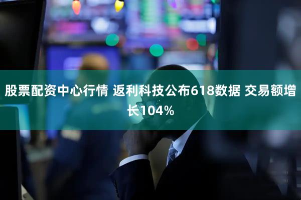 股票配资中心行情 返利科技公布618数据 交易额增长104%