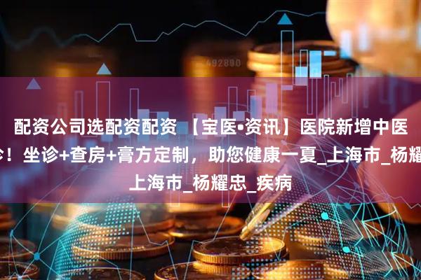 配资公司选配资配资 【宝医•资讯】医院新增中医专家门诊！坐诊+查房+膏方定制，助您健康一夏_上海市_杨耀忠_疾病