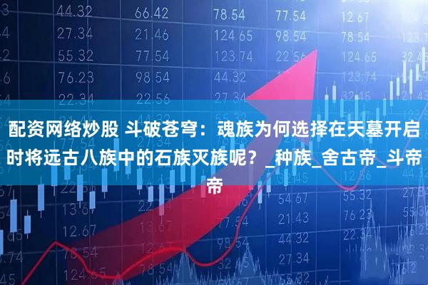 配资网络炒股 斗破苍穹：魂族为何选择在天墓开启时将远古八族中的石族灭族呢？_种族_舍古帝_斗帝