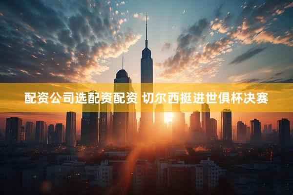配资公司选配资配资 切尔西挺进世俱杯决赛