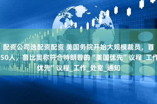 配资公司选配资配资 美国务院开始大规模裁员，首批解雇超1350人，鲁比奥称符合特朗普的“美国优先”议程_工作_处室_通知