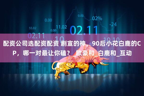 配资公司选配资配资 剧宣的神，90后小花白鹿的CP，哪一对最让你磕？_欧豪和_白鹿和_互动