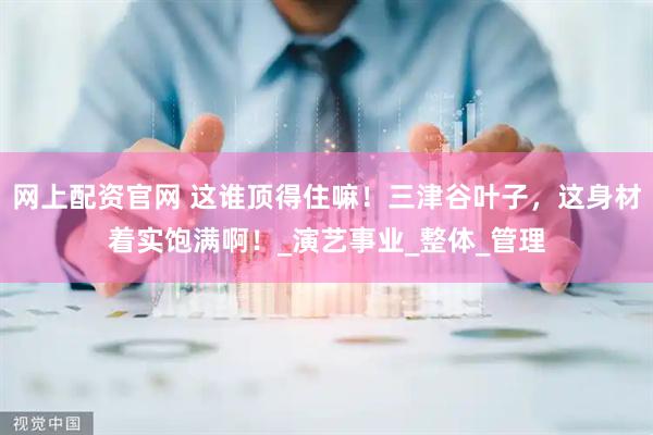 网上配资官网 这谁顶得住嘛！三津谷叶子，这身材着实饱满啊！_演艺事业_整体_管理