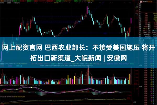 网上配资官网 巴西农业部长：不接受美国施压 将开拓出口新渠道_大皖新闻 | 安徽网