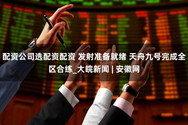 配资公司选配资配资 发射准备就绪 天舟九号完成全区合练_大皖新闻 | 安徽网