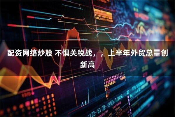配资网络炒股 不惧关税战，，上半年外贸总量创新高