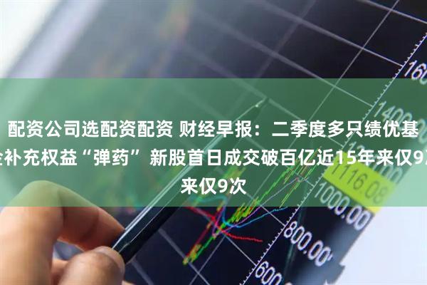 配资公司选配资配资 财经早报：二季度多只绩优基金补充权益“弹药” 新股首日成交破百亿近15年来仅9次