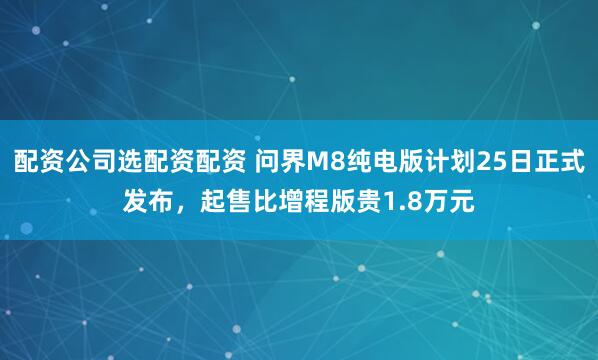 配资公司选配资配资 问界M8纯电版计划25日正式发布，起售比增程版贵1.8万元