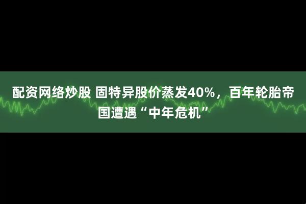配资网络炒股 固特异股价蒸发40%，百年轮胎帝国遭遇“中年危机”