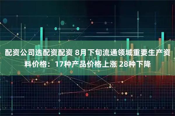 配资公司选配资配资 8月下旬流通领域重要生产资料价格：17种产品价格上涨 28种下降
