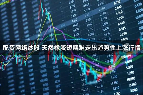 配资网络炒股 天然橡胶短期难走出趋势性上涨行情