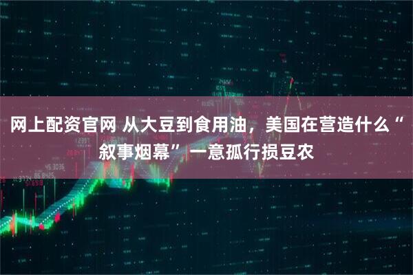 网上配资官网 从大豆到食用油，美国在营造什么“叙事烟幕” 一意孤行损豆农