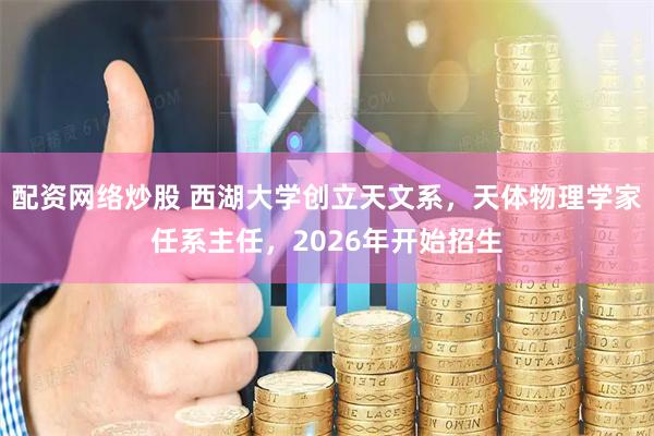 配资网络炒股 西湖大学创立天文系，天体物理学家任系主任，2026年开始招生