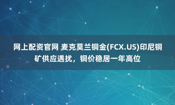 网上配资官网 麦克莫兰铜金(FCX.US)印尼铜矿供应遇扰，铜价稳居一年高位