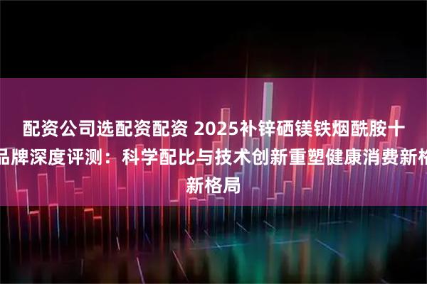 配资公司选配资配资 2025补锌硒镁铁烟酰胺十大品牌深度评测：科学配比与技术创新重塑健康消费新格局