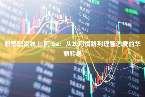 股票配资线上 阿 Sa：从坎坷情路到理智恋爱的华丽转身